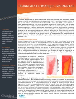 CHANGEMENT CLIMATIQUE - MADAGASCAR

 Temperature
                                    Vue d’ ense mbl e
                                    Le climat de Madagascar et son terrain sont très variés, le Sud-Ouest étant semi-aride tandis que la côte est
                                    tropicale et humide. La température moyenne varie entre 23  et 27 C dans les zones côtières et 16-19 C
                                    dans les hauts plateaux, la variation annuelle est d’environ 3 C dans le Nord et 7,5 C dans la région Sud-
                                    Ouest. La pluviométrie varie de 3700 mm à l'Est (chaud et humide) à 400 mm dans l'Ouest et le Sud-Ouest
                                    (chaud et semi-arides). Les Highlands, la région de l'Ouest et du Sud ont deux saisons bien distinctes - la saison
                                    des pluies de Novembre à Avril et la saison sèche de Mai à Octobre - tandis que dans la région de l'Est, il pleut
Temperature                         pratiquement toute l'année et une saison sèche est à peine perceptible. Les précipitations sur la côte Est sont
                                    entraînées par les vents alizés des hautes terres, tandis que la pluie dans les hautes terres centrales et de
La température moyenne
                                    l'Ouest est principalement due à l'activité convective et des orages liés à la convergence inter-tropicale. Le
devrait augmenter à                 Nord et le Nord-Est sont touchés par les cyclones tropicaux (se formant dans les eaux chaudes du Sud de
Madagascar. La plus forte           l’océan Indien) et les inondations résultant des fortes pluies et des vents forts (la saison des cyclones étant de
                                    Novembre à Mai).
augmentation sera dans le
sud, tandis que les zones           Le Changement Cli m ati que
côtières et le nord sera            Les données d'observation de tous les continents et la plupart des océans montrent que de nombreux
affectés
                                    systèmes naturels sont touchés par le changement climatique, en particulier par l'augmentation de la
                                    température. La température minimale à Madagascar a été en augmentation constante. Dans le Sud, les
                                    températures n'ont cessé d'augmenter depuis les années 1950 (0,2  C de plus en 2000) et les périodes de
Les Precipitations                  sécheresse sont devenues plus fréquente. Dans le Nord, les températures ont maintenant commencé à
Dans les régions tropicales,        augmenter. Cependant, en 2000, les températures étaient 0.1  C plus faible que celles du début du siècle.
                                    Il ya eu une diminution du volume des précipitations, mais on ne sait pas si elle est influencée par le
les précipitations devraient
                                    réchauffement climatique, ou par des changements micro-climatiques résultant de la perte de 80% -90% de la
augmenter et être plus intense.     couverture forestière à Madagascar au cours du dernier siècle.
Il y aura des tempêtes plus
                                    Les changements de température à Madagascar
fréquente. Dans l'Est et le
                                    ont été prédits par un modèle climatique régional
Sud, les précipitations             basé sur 13 modèles climatiques globaux (MCG)
devraient diminuer                  pour la période 2046-2065. Le modèle montre un
                                    réchauffement à travers l'île et des précipitations a
                                    la fois croissante et décroissante. Les simulations
E vé n e m e n t s E xt r ê m e s   montrent que le Sud de Madagascar devrait être le
Les cyclones se produiront          plus affecté par le réchauffement climatique (2,6 
moins souvent mais seonr            C par 2055). Les prédictions dans le Nord et les
                                    zones côtières sont plus faibles (1,1  C).
plus intense, il y aura plus
                                    La figure 1 montre les changements maximum et
d'inondations dans le Nord et       minimum       de     température      prévue    pour
plus de sécheresses dans le         Madagascar.
                                                                                               Figure 1: Changements Min (Carte de gauche) et Max (carte
Sud et sur la Côte Est                                                                        de droite) de température pour 2046 à 2065 (Tadross 2008)
                                    Les changements de précipitations ont été
                                    déterminés à partir de 6 MCG à échelle réduite évaluant la valeur moyenne du changement des précipitations
                                    et ceci pour 6 scénarios climatiques (les scénarios décrivent différents modèles de croissance économique et
                                    consommation d'énergie) de 23 stations météorologiques. Les modèles de projet précipitations médian
                                    augmenteront pendant les mois d'été (Novembre à Avril). Au cours de l'hiver, (Mai - Octobre) les régions
                                    tropicales sont prévus d’être plus humide avec des tempêtes plus fréquentes, tandis que la moitié sud de la
                                    côte Est devrait être plus sec en 2050. Ces observations sont importantes puisque le Sud est la partie la plus
                                    sèche du pays et les forêts de l'Est sont très fragmentées et vulnérables à la diminution des précipitations.
                                    L'intensité des précipitations devrait augmenter au cours de la saison des pluies, mais diminuer pendant la
                                    saison sèche. Les modèles prédisent que la probabilité de formations de cyclones diminuera au cours du
                                    début de la saison principale, mais que leur intensité associée aux vents puissants est soupçonnée
                                    d'augmenter. d’augmenter.
 