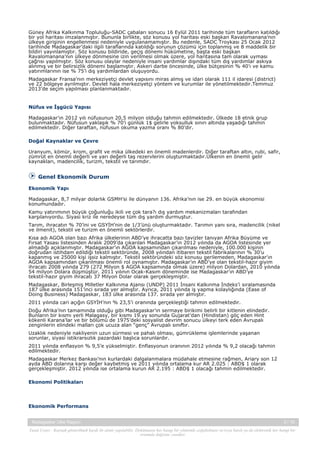 Güney Afrika Kalkınma Topluluğu-SADC çabaları sonucu 16 Eylül 2011 tarihinde tüm tarafların katıldığı
bir yol haritası imzalanmıştır. Bununla birlikte, söz konusu yol haritası eski başkan Ravalomanana’nın
ülkeye girişinin engellenmesi nedeniyle uygulanamamıştır. Bu nedenle, SADC Troykası 25 Ocak 2012
tarihinde Madagaskar’daki ilgili taraflarında katıldığı sorunun çözümü için toplanmış ve 8 maddelik bir
bildiri yayınlamıştır. Söz konusu bildiride, geçiş dönemi hükümetine, başta eski başkan
Ravalomanana’nın ülkeye dönmesine izin verilmesi olmak üzere, yol haritasına tam olarak uyması
çağrısı yapılmıştır. Söz konusu olaylar nedeniyle insani yardımlar dışındaki tüm dış yardımlar askıya
alınmış ve bir belirsizlik dönemi başlamıştır. Askeri darbe öncesinde, ülke bütçesinin % 40’ı ve kamu
yatırımlarının ise % 75’i dış yardımlardan oluşuyordu.
Madagaskar Fransa’nın merkeziyetçi devlet yapısını miras almış ve idari olarak 111 il idaresi (district)
ve 22 bölgeye ayrılmıştır. Devlet hala merkeziyetçi yöntem ve kurumlar ile yönetilmektedir.Temmuz
2013’de seçim yapılması planlanmaktadır.

Nüfus ve İşgücü Yapısı
Madagaskar’ın 2012 yılı nüfusunun 20,5 milyon olduğu tahmin edilmektedir. Ülkede 18 etnik grup
bulunmaktadır. Nüfusun yaklaşık % 70’i günlük 1$ gelirle yoksulluk sınırı altında yaşadığı tahmin
edilmektedir. Diğer taraftan, nüfusun okuma yazma oranı % 80’dir.
Doğal Kaynaklar ve Çevre
Uranyum, kömür, krom, grafit ve mika ülkedeki en önemli madenlerdir. Diğer taraftan altın, rubi, safir,
zümrüt en önemli değerli ve yarı değerli taş rezervlerini oluşturmaktadır.Ülkenin en önemli gelir
kaynakları, madencilik, turizm, tekstil ve tarımdır.

Genel Ekonomik Durum
Ekonomik Yapı
Madagaskar, 8,7 milyar dolarlık GSMH’si ile dünyanın 136. Afrika’nın ise 29. en büyük ekonomisi
konumundadır.
Kamu yatırımının büyük çoğunluğu ikili ve çok tara?ı dış yardım mekanizmaları tarafından
karşılanıyordu. Siyasi kriz ile neredeyse tüm dış yardım durmuştur.
Tarım, ihracatın % 70’ini ve GSYİH’nin de 1/3’ünü oluşturmaktadır. Tarımın yanı sıra, madencilik (nikel
ve ilmenit), tekstil ve turizm en önemli sektörlerdir.
Kısa adı AGOA olan bazı Afrika ülkelerinin ABD’ye ihracatta bazı tavizler tanıyan Afrika Büyüme ve
Fırsat Yasası listesinden Aralık 2009’da çıkarılan Madagaskar’ın 2012 yılında da AGOA listesinde yer
almadığı açıklanmıştır. Madagaskar’ın AGOA kapsamından çıkarılması nedeniyle, 100.000 kişinin
doğrudan istihdam edildiği tekstil sektöründe, 2008 yılından itibaren tekstil fabrikalarının % 30’u
kapanmış ve 25000 kişi işsiz kalmıştır. Tekstil sektöründeki söz konusu gerilemeden, Madagaskar’ın
AGOA kapsamından çıkarılması önemli rol oynamıştır. Madagaskar’ın ABD’ye olan tekstil-hazır giyim
ihracatı 2008 yılında 279 (272 Milyon $ AGOA kapsamında olmak üzere) milyon Dolardan, 2010 yılında
54 milyon Dolara düşmüştür. 2011 yılının Ocak-Kasım döneminde ise Madagaskar’ın ABD’ye
tekstil-hazır giyim ihracatı 37 Milyon Dolar olarak gerçekleşmiştir.
Madagaskar, Birleşmiş Milletler Kalkınma Ajansı (UNDP) 2011 İnsani Kalkınma İndeks’i sıralamasında
187 ülke arasında 151’inci sırada yer almıştır. Ayrıca, 2011 yılında iş yapma kolaylığında (Ease of
Doing Business) Madagaskar, 183 ülke arasında 137. sırada yer almıştır.
2011 yılında cari açığın GSYİH’nın % 23,5’i oranında gerçekleştiği tahmin edilmektedir.
Doğu Afrika’nın tamamında olduğu gibi Madagaskar’ın sermaye birikimi belirli bir kitlenin elindedir.
Bunların bir kısmı yerli Malagasy, bir kısmı 19.yy sonunda Gujarat’dan (Hindistan) göç eden Hint
kökenli Karana’lar ve bir bölümü de 1975’deki sosyalist devrim sonucu ülkeyi terk eden Avrupalı
zenginlerin elindeki malları çok ucuza alan “genç” Avrupalı sınıftır.
Uzaklık nedeniyle nakliyenin uzun sürmesi ve pahalı olması, gümrükleme işlemlerinde yaşanan
sorunlar, siyasi istikrarsızlık pazardaki başlıca sorunlardır.
2011 yılında enflasyon % 9,5’e yükselmiştir. Enflasyonun oranının 2012 yılında % 9,2 olacağı tahmin
edilmektedir.
Madagaskar Merkez Bankası’nın kurlardaki dalgalanmalara müdahale etmesine rağmen, Ariary son 12
ayda ABD dolarına karşı değer kaybetmiş ve 2011 yılında ortalama kur AR 2.025 : ABD$ 1 olarak
gerçekleşmiştir. 2012 yılında ise ortalama kurun AR 2.195 : ABD$ 1 olacağı tahmin edilmektedir.
Ekonomi Politikaları

Ekonomik Performans
Madagaskar Ülke Raporu

3 / 15

Yasal Uyarı : Kaynak gösterilmek kaydı ile alıntı yapılabilir. Dokümanın her hangi bir yöntemle çoğaltılması ve/veya basılı ya da elektronik her hangi bir
ortamda dağıtımı yasaktır.

 