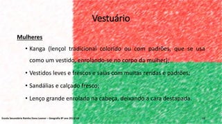 Vestuário
Mulheres
• Kanga (lençol tradicional colorido ou com padrões, que se usa
como um vestido, enrolando-se no corpo da mulher);
• Vestidos leves e frescos e saias com muitas rendas e padrões;
• Sandálias e calçado fresco;
• Lenço grande enrolado na cabeça, deixando a cara destapada.
12Escola Secundária Rainha Dona Leonor – Geografia 8º ano 2013/14
 