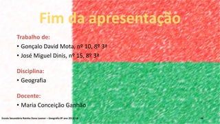 Trabalho de:
• Gonçalo David Mota, nº 10, 8º 3ª
• José Miguel Dinis, nº 15, 8º 3ª
Disciplina:
• Geografia
Docente:
• Maria Conceição Ganhão
Fim da apresentação
Escola Secundária Rainha Dona Leonor – Geografia 8º ano 2013/14 16
 
