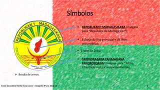 4
 Brasão de armas
 Esboço da ilha principal e da ilhas
secundárias;
 Chefe de Zebu;
 REPOBLIKAN'I MADAGASIKARA (malgaxe
para “República de Madagáscar”);
 TANINDRAZANA FAHAFAHANA
FANDROSOANA (malgaxe para “Pátria
Liberdade Justiça” respetivamente).
Símbolos
Escola Secundária Rainha Dona Leonor – Geografia 8º ano 2013/14
 