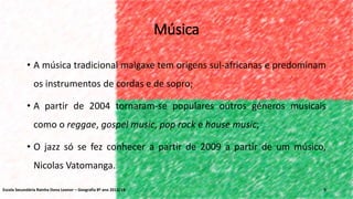 Música
• A música tradicional malgaxe tem origens sul-africanas e predominam
os instrumentos de cordas e de sopro;
• A partir de 2004 tornaram-se populares outros géneros musicais
como o reggae, gospel music, pop rock e house music;
• O jazz só se fez conhecer a partir de 2009 a partir de um músico,
Nicolas Vatomanga.
9Escola Secundária Rainha Dona Leonor – Geografia 8º ano 2013/14
 