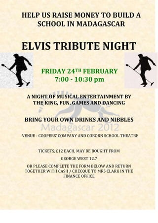 HELP US RAISE MONEY TO BUILD A
   SCHOOL IN MADAGASCAR


ELVIS TRIBUTE NIGHT

        FRIDAY 24TH FEBRUARY
            7:00 - 10:30 pm

  A NIGHT OF MUSICAL ENTERTAINMENT BY
    THE KING, FUN, GAMES AND DANCING


 BRING YOUR OWN DRINKS AND NIBBLES

VENUE - COOPERS’ COMPANY AND COBORN SCHOOL THEATRE


      TICKETS, £12 EACH, MAY BE BOUGHT FROM
                GEORGE WEST 12.7
  OR PLEASE COMPLETE THE FORM BELOW AND RETURN
 TOGETHER WITH CASH / CHECQUE TO MRS CLARK IN THE
                  FINANCE OFFICE
 