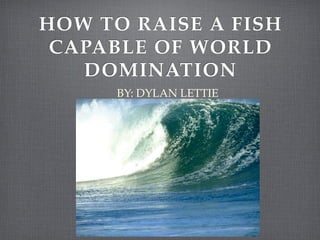 HOW TO RAISE A FISH
 CAPABLE OF WORLD
   DOMINATION
      BY: DYLAN LETTIE
 
