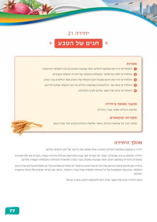 21 ‫יחידה‬
‫הטבע‬ ‫של‬ ‫חגים‬
‫מטרות‬
.‫וההיסטורי‬ ‫החקלאי‬ ‫בהיבט‬ ‫וסוכות‬ ‫שבועות‬ ‫פסח‬ :‫הרגלים‬ ‫שלושת‬ ‫את‬ ‫יכירו‬ ‫התלמידים‬ 	1
.‫בעבודתו‬ ‫החקלאי‬ ‫חוויית‬ ‫ועל‬ ‫החקלאי‬ ‫הפעולות‬ ‫מחזור‬ ‫על‬ ‫ילמדו‬ ‫התלמידים‬ 	2
.‫הארץ‬ ‫בוני‬ ‫החלוצים‬ ‫אצל‬ ‫החגים‬ ‫של‬ ‫החקלאי‬ ‫הפן‬ ‫שקיבל‬ ‫הדגש‬ ‫את‬ ‫יכירו‬ ‫התלמידים‬ 	3
.‫לחייהם‬ ‫שלהם‬ ‫החקלאי‬ ‫הפן‬ ‫על‬ ‫הרגלים‬ ‫בשלושת‬ ‫הרלוונטיות‬ ‫את‬ ‫יבחנו‬ ‫התלמידים‬ 	4
.‫ולאדמתה‬ ‫לארץ‬ ‫שלהם‬ ‫הקשר‬ ‫את‬ ‫יבחנו‬ ‫התלמידים‬ 	5
‫ביחידה‬ ‫מפתח‬ ‫מושגי‬
.‫ביכורים‬ ,‫קציר‬ ,‫אסיף‬ ,‫הרגלים‬ ‫שלושת‬
‫וטקסטים‬ ‫מקורות‬
.‫געש‬ ‫טוביה‬ ‫מפי‬ ‫בקיבוץ‬ ‫הרגלים‬ ‫שלושת‬ ‫תיאור‬ ,‫הרגלים‬ ‫שלושת‬ ‫על‬ ‫תנ"ך‬ ‫פסוקי‬
‫היחידה‬ ‫מהלך‬
.‫שלהם‬ ‫החקלאי‬ ‫הפן‬ ‫אל‬ ‫הזרקור‬ ‫את‬ ‫ומפנה‬ ‫אחת‬ ‫כחטיבה‬ ‫הרגלים‬ ‫בשלושת‬ ‫עוסקת‬ ‫זו‬ ‫יחידה‬
‫מצוינות‬ ‫אלו‬ ‫זמן‬ ‫נקודות‬ .‫בשדה‬ ‫מיוחדת‬ ‫פעילות‬ ‫מתרחשת‬ ‫שבהן‬ '‫זמן‬ ‫'נקודות‬ ‫יש‬ ‫השנה‬ ‫שבמהלך‬ ‫ברעיון‬ ‫פותחת‬ ‫היחידה‬
.‫אליהם‬ ‫הקשורה‬ ‫החקלאית‬ ‫הפעילות‬ ‫מתוארת‬ ‫בתנ"ך‬ ‫וכבר‬ ,‫וסוכות‬ ‫שבועות‬ ,‫פסח‬ :‫חגים‬ ‫בשלושה‬ ‫היהודית‬ ‫במסורת‬
‫ההיבט‬ ‫את‬ ‫עליהם‬ ‫ומוסיפים‬ ‫חג‬ ‫בכל‬ ‫שאירעו‬ ‫המוכרים‬ ‫ההיסטוריים‬ ‫באירועים‬ ‫הילדים‬ ‫של‬ ‫זיכרונם‬ ‫את‬ ‫מרעננים‬ ‫אנו‬ ‫ביחידה‬
‫בראשית‬ ‫קיבלו‬ ‫אלו‬ ‫שחגים‬ ‫הביטוי‬ ‫את‬ ‫ונראה‬ ,‫החקלאי‬ ‫עבור‬ ‫שכזו‬ ‫חקלאית‬ ‫פעילות‬ ‫כל‬ ‫של‬ ‫המשמעות‬ ‫את‬ ‫נבחן‬ .‫החקלאי‬
.‫הציונות‬
.‫ישראל‬ ‫בארץ‬ ‫ולטבע‬ ‫לחקלאות‬ ‫היום‬ ‫שלנו‬ ‫הקשר‬ ‫את‬ ‫נבחן‬ ‫היחידה‬ ‫בסוף‬
77
 