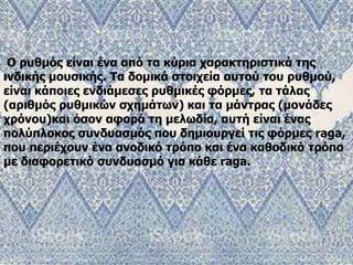 Ο ρυθμός είναι ένα από τα κύρια χαρακτηριστικά της
ινδικής μουσικής. Τα δομικά στοιχεία αυτού του ρυθμού,
είναι κάποιες ενδιάμεσες ρυθμικές φόρμες, τα τάλας
(αριθμός ρυθμικών σχημάτων) και τα μάντρας (μονάδες
χρόνου)και όσον αφορά τη μελωδία, αυτή είναι ένας
πολύπλοκος συνδυασμός που δημιουργεί τις φόρμες raga,
που περιέχουν ένα ανοδικό τρόπο και ένα καθοδικό τρόπο
με διαφορετικό συνδυασμό για κάθε raga.
 