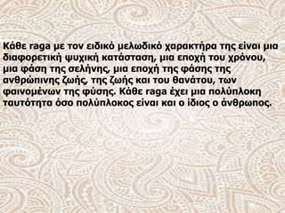Κάθε raga με τον ειδικό μελωδικό χαρακτήρα της είναι μια
διαφορετική ψυχική κατάσταση, μια εποχή του χρόνου,
μια φάση της σελήνης, μια εποχή της φάσης της
ανθρώπινης ζωής, της ζωής και του θανάτου, των
φαινομένων της φύσης. Κάθε raga έχει μια πολύπλοκη
ταυτότητα όσο πολύπλοκος είναι και ο ίδιος ο άνθρωπος.
 