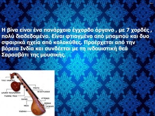 Η βίνα είναι ένα πανάρχαιο έγχορδο όργανο , με 7 χορδές ,
πολύ διαδεδομένο. Είναι φτιαγμένο από μπαμπού και δυο
σφαιρικά ηχεία από κολοκύθες. Προέρχεται από την
βόρεια Ινδία και συνδέεται με τη ινδουιστική θεά
Σαρασβάτι της μουσικής.
 