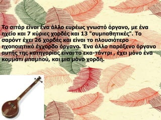 Το σιτάρ είναι ένα άλλο ευρέως γνωστό όργανο, με ένα
ηχείο και 7 κύριες χορδές και 13 "συμπαθητικές". Το
σαρόντ έχει 26 χορδές και είναι το πλουσιότερο
ηχοποιητικό έγχορδο όργανο. Ένα άλλο παράξενο όργανο
αυτής της κατηγορίας είναι το εκα-τάντρι , έχει μόνο ένα
κομμάτι μπαμπού, και μια μόνο χορδή.
 