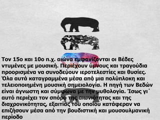 Τον 15ο και 10ο π.χ. αιώνα εμφανίζονται οι Βέδες
ντυμένες με μουσική. Περιέχουν ύμνους και τραγούδια
προορισμένα να συνοδεύουν ιεροτελεστίες και θυσίες.
Όλα αυτά καταγραμμένα μέσα από μια πολύπλοκη και
τελειοποιημένη μουσική σημειολογία. Η πηγή των Βεδών
είναι άγνωστη και σύμφωνα με την μυθολογία. Ίσως γι΄
αυτό περιέχει τον σπόρο της αιωνιότητας και της
διαχρονικότητας, εξαιτίας του οποίου κατάφεραν να
επιζήσουν μέσα από την βουδιστική και μουσουλμανική
περίοδο
 