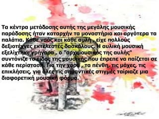 Τα κέντρα μετάδοσης αυτής της μεγάλης μουσικής
παράδοσης ήταν καταρχήν τα μοναστήρια και αργότερα τα
παλάτια. Κάθε ναός και κάθε αυλή , είχε πολλούς
δεξιοτέχνες εκτελεστές δασκάλους. Η αυλική μουσική
εξελίχτηκε γρήγορα , ο "αρχιμουσικός της αυλής"
συντόνιζε το είδος της μουσικής που έπρεπε να παίζεται σε
κάθε περίσταση. Για την χαρά , τα πένθη, τις μάχες, τις
επικλήσεις, για όλες τις σημαντικές στιγμές ταίριαζε μια
διαφορετική μουσική φόρμα.
 