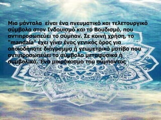 Μια μάνταλα είναι ένα πνευματικό και τελετουργικό
σύμβολο στον Ινδουισμό και το Βουδισμό, που
αντιπροσωπεύει το σύμπαν. Σε κοινή χρήση, το
"mandala" έχει γίνει ένας γενικός όρος για
οποιοδήποτε διάγραμμα ή γεωμετρικό μοτίβο που
αντιπροσωπεύει το σύμβολο μεταφυσικά ή
συμβολικά. Ένα μικρόκοσμο του σύμπαντος
 