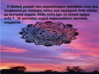 Η βασική μορφή των περισσότερων mandalas είναι ένα
τετράγωνο με τέσσερις πύλες που περιέχουν έναν κύκλο
με κεντρικό σημείο. Κάθε πύλη έχει το γενικό σχήμα
ενός Τ . Οι μαντάλες συχνά παρουσιάζουν ακτινική
ισορροπία
 