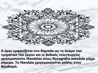 Ο όρος εμφανίζεται στο Rigveda ως το όνομα των
τμημάτων του έργου και οι βεδικές τελετουργίες
χρησιμοποιούν Mandalas όπως Navagraha mandala μέχρι
σήμερα. Το Mandala χρησιμοποιείται επίσης στον
Βουδισμό.
 