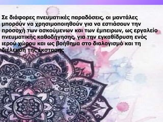 Σε διάφορες πνευματικές παραδόσεις, οι μαντάλες
μπορούν να χρησιμοποιηθούν για να εστιάσουν την
προσοχή των ασκούμενων και των έμπειρων, ως εργαλείο
πνευματικής καθοδήγησης, για την εγκαθίδρυση ενός
ιερού χώρου και ως βοήθημα στο διαλογισμό και τη
διέλευση της έκστασης
 