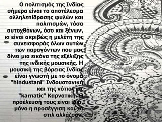 Ο πολιτισμός της Ινδίας
σήμερα είναι το αποτέλεσμα
αλληλεπίδρασης φυλών και
πολιτισμών, τόσο
αυτοχθόνων, όσο και ξένων,
κι είναι ακριβώς η μελέτη της
συνεισφοράς όλων αυτών
των παραγόντων που μας
δίνει μια εικόνα της εξέλιξης
της ινδικής μουσικής. Η
μουσική της βόρειας Ινδίας
είναι γνωστή με το όνομα
"hindustani" Ινδουστανική
και της νότιας ως
"karnatic" Καρνατική. Η
προέλευσή τους είναι ίδια,
μόνο η προσέγγιση και το
στιλ αλλάζουν.
 