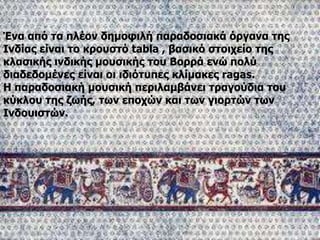 Ένα από τα πλέον δημοφιλή παραδοσιακά όργανα της
Ινδίας είναι το κρουστό tabla , βασικό στοιχείο της
κλασικής ινδικής μουσικής του Βορρά ενώ πολύ
διαδεδομένες είναι οι ιδιότυπες κλίμακες ragas.
Η παραδοσιακή μουσική περιλαμβάνει τραγούδια του
κύκλου της ζωής, των εποχών και των γιορτών των
Ινδουιστών.
 