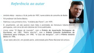 Referência ao autor
 António Mota – nasceu a 16 de junho de 1957, numa aldeia do concelho de Baião.
 Foi professor do Ensino Básico.
 Publicou o seu primeiro livro, “A Aldeia das Flores”, em 1979.
 É, atualmente, um dos autores mais lidos e premiados da literatura infanto-juvenil
portuguesa, com cerca de sete dezenas de livros publicados.
 Livros como “O Rapaz de Louredo”, com o Prémio da Associação Portuguesa de
Escritores, em 1983, “Pedro Alecrim”, com o Prémio Calouste Gulbenkian de
Literatura para Crianças, em 1990, “A Casa das Bengalas”, com o Prémio António
Botto em 1996.
 A sua vasta obra foi, em grande parte, selecionado pelo Plano Nacional de Leitura.
 
