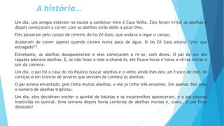 A história…
Um dia, uns amigos estavam na escola a combinar irem à Casa Velha. Eles foram irritar as abelhas e
depois começaram a correr, com as abelhas atrás deles a picar-lhes.
Eles passaram pelo campo de centeio do tio Zé Galo, que andava a regar o campo.
Acabaram de correr apenas quando caíram numa poça de água. O tio Zé Galo estava “pior que
estragado”!
Entretanto, as abelhas desapareceram e eles começaram a rir-se, com dores. O pai de um dos
rapazes adorava abelhas. E, se não fosse a mãe a chamá-lo, ele ficava horas e horas a vê-las entrar e
sair da colmeia.
Um dia, o pai foi a casa do tio Paulino buscar abelhas e o velho ainda lhes deu um frasco de mel. Os
cortiços eram troncos de árvores que serviam de colmeia às abelhas.
O pai estava encantado, pois tinha muitas abelhas, e ele já tinha três enxames. Em apenas dois anos
o número de abelhas triplicou.
Um dia, eles decidiram encher o quintal de batatas e os escaravelhos apareceram, e o pai colocou
inseticida no quintal. Uma semana depois havia centenas de abelhas mortas e, claro… O pai ficou
desolado!
 
