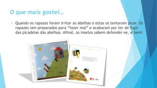 O que mais gostei…
 Quando os rapazes foram irritar as abelhas e estas os tentaram picar. Os
rapazes iam preparados para “fazer mal” e acabaram por ter de fugir
das picadelas das abelhas. Afinal, os insetos sabem defender-se, e bem!
 