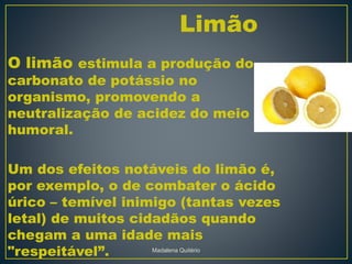 O limão estimula a produção do
carbonato de potássio no
organismo, promovendo a
neutralização de acidez do meio
humoral.
Um dos efeitos notáveis do limão é,
por exemplo, o de combater o ácido
úrico – temível inimigo (tantas vezes
letal) de muitos cidadãos quando
chegam a uma idade mais
"respeitável”.
Limão
Madalena Quitério
 