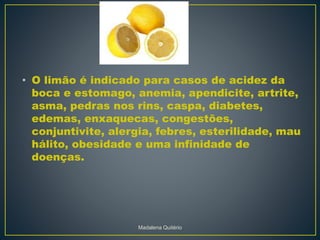 • O limão é indicado para casos de acidez da
boca e estomago, anemia, apendicite, artrite,
asma, pedras nos rins, caspa, diabetes,
edemas, enxaquecas, congestões,
conjuntivite, alergia, febres, esterilidade, mau
hálito, obesidade e uma infinidade de
doenças.
Madalena Quitério
 