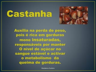 Castanha
Auxilia na perda de peso,
pois é rica em gorduras
mono insaturadas,
responsáveis por manter
O nível de açúcar no
sangue estável e activar
o metabolismo da
queima de gorduras.
Madalena Quitério
 