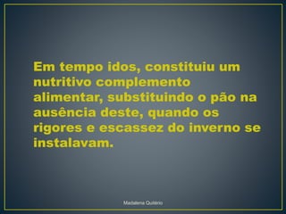 Em tempo idos, constituiu um
nutritivo complemento
alimentar, substituindo o pão na
ausência deste, quando os
rigores e escassez do inverno se
instalavam.
Madalena Quitério
 