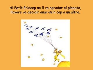 Al Petit Príncep no li va agradar el planeta,
llavors va decidir anar-se’n cap a un altre.
 