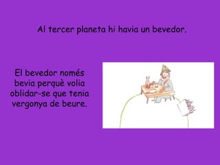 Al tercer planeta hi havia un bevedor.
El bevedor només
bevia perquè volia
oblidar-se que tenia
vergonya de beure.
 