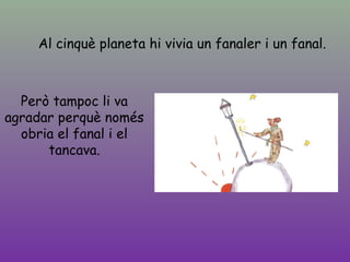 Al cinquè planeta hi vivia un fanaler i un fanal.
Però tampoc li va
agradar perquè només
obria el fanal i el
tancava.
 