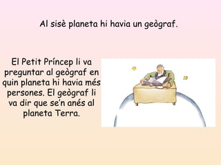 Al sisè planeta hi havia un geògraf.
El Petit Príncep li va
preguntar al geògraf en
quin planeta hi havia més
persones. El geògraf li
va dir que se’n anés al
planeta Terra.
 