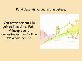 Però després va veure una guineu.
Van estar parlant i la
guineu li va dir al Petit
Príncep que la
domestiqués, però ell no
sabia com fer-ho.
 