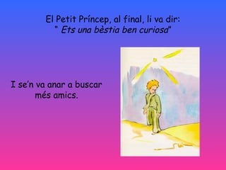 El Petit Príncep, al final, li va dir:
“ Ets una bèstia ben curiosa”
I se’n va anar a buscar
més amics.
 