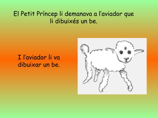 El Petit Príncep li demanava a l’aviador que
li dibuixés un be.
I l’aviador li va
dibuixar un be.
 