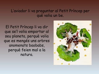 L’aviador li va preguntar al Petit Príncep per
què volia un be.
El Petit Príncep li va dir
que se’l volia emportar al
seu planeta, perquè volia
que es mengés uns arbres
anomenats baobabs,
perquè feien mal a la
natura.
 