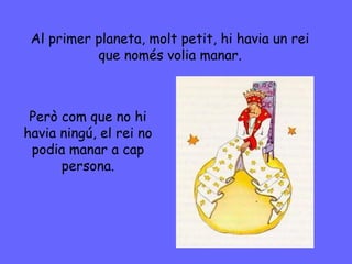 Al primer planeta, molt petit, hi havia un rei
que només volia manar.
Però com que no hi
havia ningú, el rei no
podia manar a cap
persona.
 