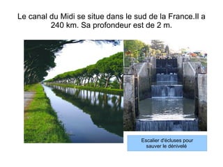Le canal du Midi se situe dans le sud de la France.Il a 240 km. Sa profondeur est de 2 m. 
