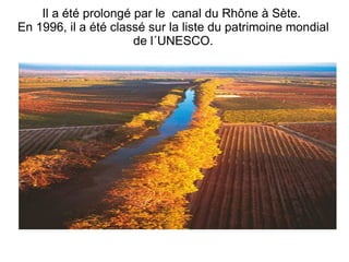 Il a été prolongé par le  canal du Rhône à Sète.  En 1996, il a été classé sur la liste du patrimoine mondial de l´UNESCO. 