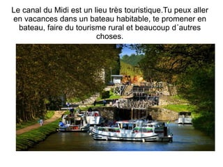 Le canal du Midi est un lieu très touristique.Tu peux aller en vacances dans un bateau habitable, te promener en bateau, faire du tourisme rural et beaucoup d´autres choses. 
