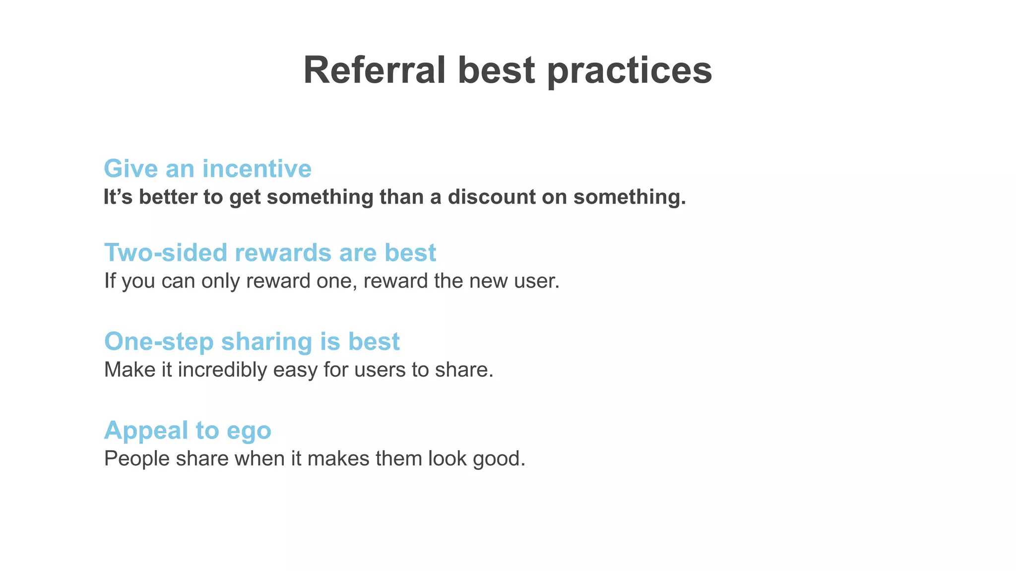 29%
Referral best practices
It’s better to get something than a discount on something.
Give an incentive
If you can only reward one, reward the new user.
Two-sided rewards are best
Make it incredibly easy for users to share.
One-step sharing is best
People share when it makes them look good.
Appeal to ego
 