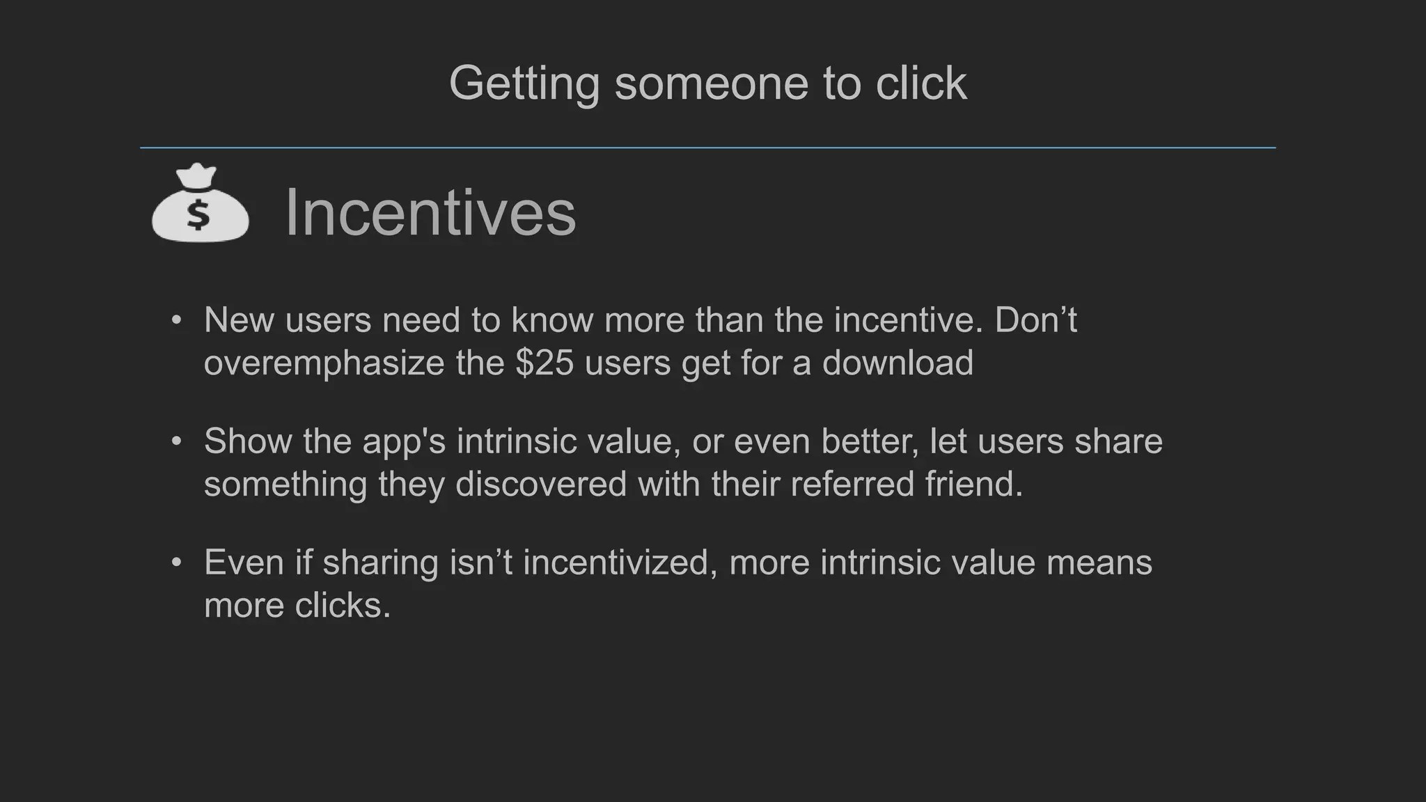 @mada299
Getting someone to click
Incentives
• New users need to know more than the incentive. Don’t
overemphasize the $25 users get for a download
• Show the app's intrinsic value, or even better, let users share
something they discovered with their referred friend.
• Even if sharing isn’t incentivized, more intrinsic value means
more clicks.
 