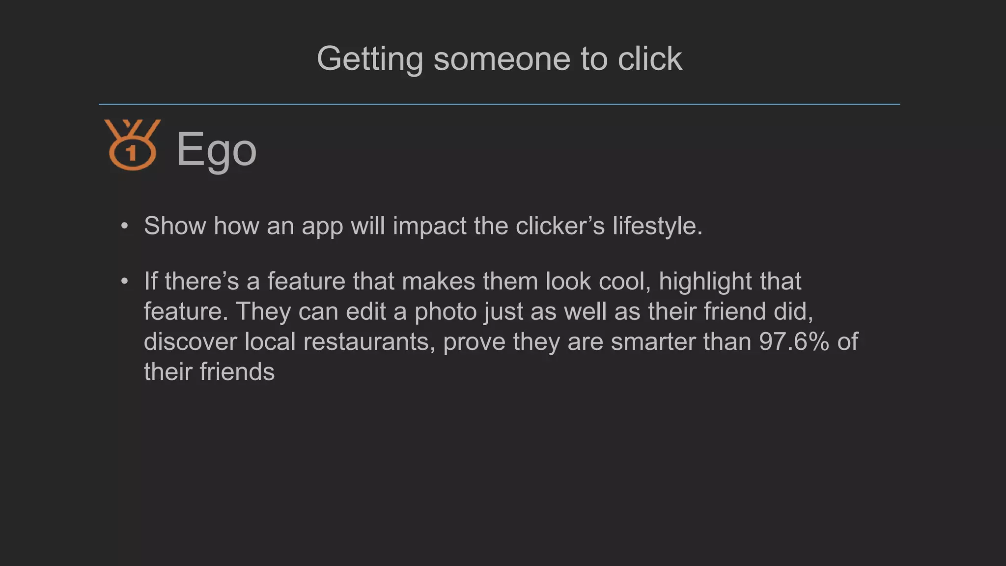 @mada299
Getting someone to click
• Show how an app will impact the clicker’s lifestyle.
• If there’s a feature that makes them look cool, highlight that
feature. They can edit a photo just as well as their friend did,
discover local restaurants, prove they are smarter than 97.6% of
their friends
Ego
 