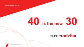 40 is the new 30
www.careeradvisor.ro
Noiembrie 2016
 