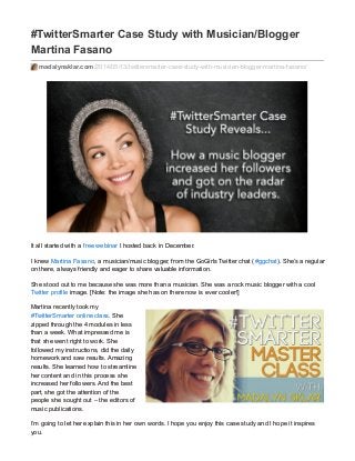 #TwitterSmarter Case Study with Musician/Blogger
Martina Fasano
madalynsklar.com/2014/05/13/twittersmarter-case-study-with-musician-blogger-martina-fasano/
It all started with a free webinar I hosted back in December.
I knew Martina Fasano, a musician/music blogger, from the GoGirls Twitter chat (#ggchat). She’s a regular
on there, always friendly and eager to share valuable information.
She stood out to me because she was more than a musician. She was a rock music blogger with a cool
Twitter profile image. [Note: the image she has on there now is ever cooler!]
Martina recently took my
#TwitterSmarter online class. She
zipped through the 4 modules in less
than a week. What impressed me is
that she went right to work. She
followed my instructions, did the daily
homework and saw results. Amazing
results. She learned how to streamline
her content and in this process she
increased her followers. And the best
part, she got the attention of the
people she sought out – the editors of
music publications.
I’m going to let her explain this in her own words. I hope you enjoy this case study and I hope it inspires
you.
 
