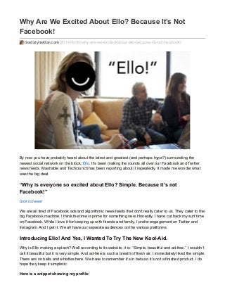Why Are We Excited About Ello? Because It’s Not
Facebook!
madalynsklar.com/2014/09/30/why-are-we-excited-about-ello-because-its-not-facebook/
By now you have probably heard about the latest and greatest (and perhaps hype?) surrounding the
newest social network on the block: Ello. It’s been making the rounds all over our Facebook and Twitter
news feeds. Mashable and Techcrunch has been reporting about it repeatedly. It made me wonder what
was the big deal.
“Why is everyone so excited about Ello? Simple. Because it’s not
Facebook!”
click to tweet
We are all tired of Facebook ads and algorithmic news feeds that don’t really cater to us. They cater to the
big Facebook machine. I think the time is prime for something new. Honestly, I have cut back my surf time
on Facebook. While I love it for keeping up with friends and family, I prefer engagement on Twitter and
Instagram. And I get it. We all have our separate audiences on the various platforms.
Introducing Ello! And Yes, I Wanted To Try The New Kool-Aid.
Why is Ello making a splash? Well according to its website, it is: “Simple, beautiful and ad-free.” I wouldn’t
call it beautiful but it is very simple. And ad-free is such a breath of fresh air. I immediately liked the simple.
There are no bells and whistles here. We have to remember it’s in beta so it’s not a finished product. I do
hope they keep it simplistic.
Here is a snippet showing my profile:
 