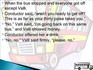  When

the bus stopped and everyone got off
except Valli.
 Conductor said, “aren’t you ready to get off?
This is as far as your thirty paise takes you.”
 “No,” Valli said, “I’m going back on this same
bus.” and Valli showed money.
 Conductor offered her a drink.
 “No, no,” Valli said firmly, “please, no.”

 