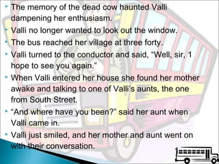 The memory of the dead cow haunted Valli
dampening her enthusiasm.
 Valli no longer wanted to look out the window.
 The bus reached her village at three forty.
 Valli turned to the conductor and said, “Well, sir, 1
hope to see you again.”
 When Valli entered her house she found her mother
awake and talking to one of Valli’s aunts, the one
from South Street.
 “And where have you been?” said her aunt when
Valli came in.
 Valli just smiled, and her mother and aunt went on
with their conversation.


 