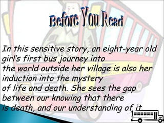 In this sensitive story, an eight-year old
girl’s first bus journey into
the world outside her village is also her
induction into the mystery
of life and death. She sees the gap
between our knowing that there
is death, and our understanding of it.

 