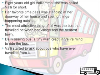 









Eight years old girl Valliammai she was called
Valli for short.
Her favorite time pass was standing at her
doorway of her house and seeing things
happening outside.
The most attractive thing of all was the bus that
travelled between her village and the nearest
town.
Daily seeing bus, a tiny wish crept in Valli’s mind
to ride the bus.
Valli started to ask about bus who have ever
travelled from it.

 